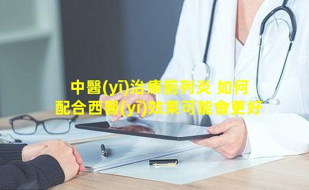 中醫(yī)治療前列炎 如何配合西醫(yī)效果可能會更好